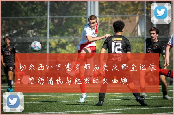 切尔西vs巴塞罗那历史交锋全记录：恩怨情仇与经典时刻回顾