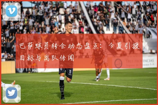 巴萨球员转会动态盘点：今夏引援目标与离队传闻