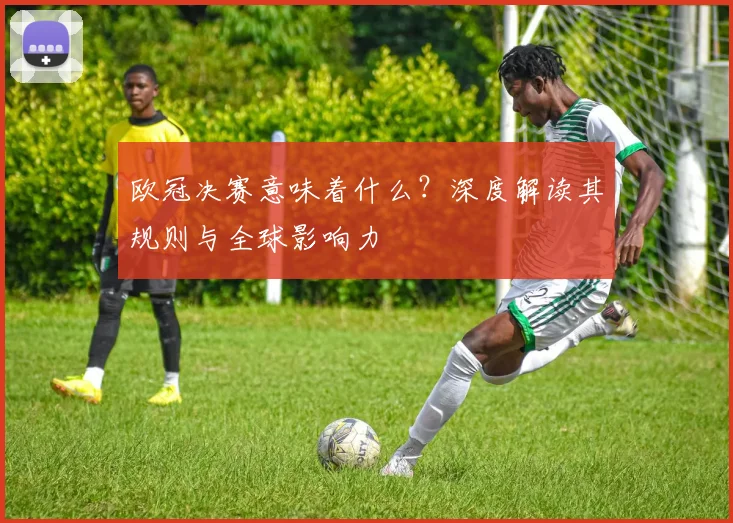 欧冠决赛意味着什么？深度解读其规则与全球影响力