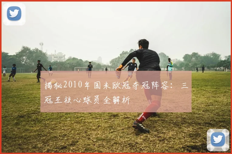 揭秘2010年国米欧冠夺冠阵容：三冠王核心球员全解析