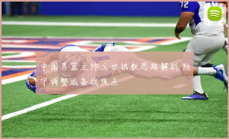 中国男篮主帅戈尔执教思路解析 防守调整成备战焦点