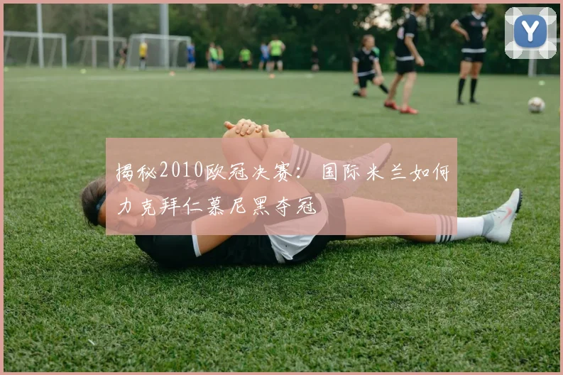 揭秘2010欧冠决赛：国际米兰如何力克拜仁慕尼黑夺冠