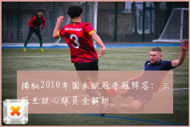 揭秘2010年国米欧冠夺冠阵容：三冠王核心球员全解析