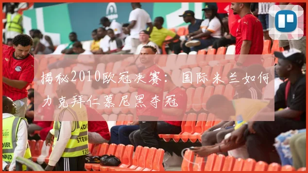 揭秘2010欧冠决赛：国际米兰如何力克拜仁慕尼黑夺冠