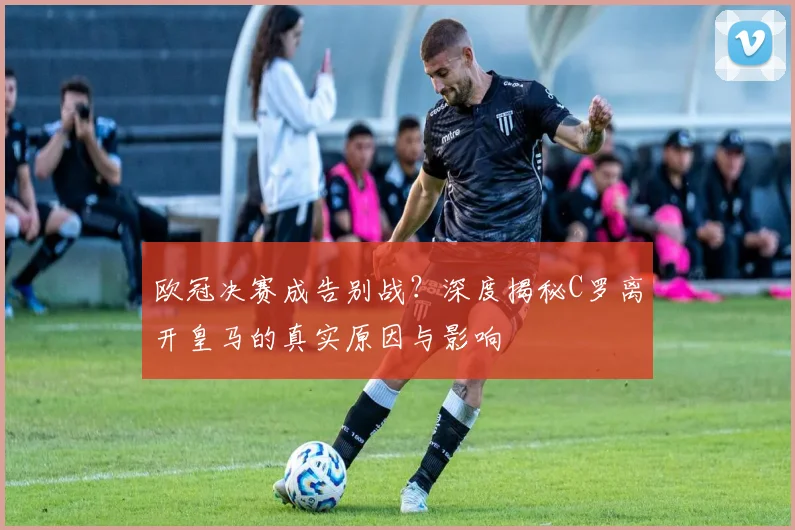 欧冠决赛成告别战？深度揭秘C罗离开皇马的真实原因与影响