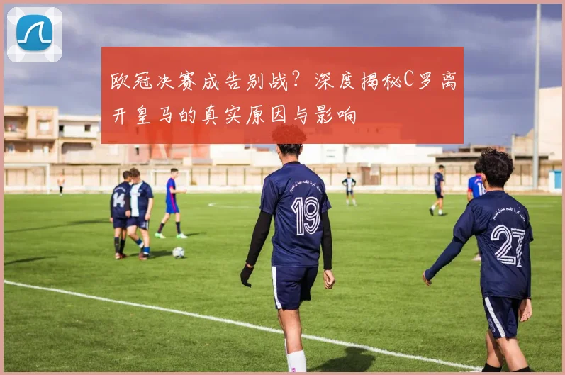 欧冠决赛成告别战？深度揭秘C罗离开皇马的真实原因与影响