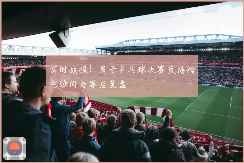 实时战报！男子乒乓球决赛直播精彩瞬间与赛后复盘