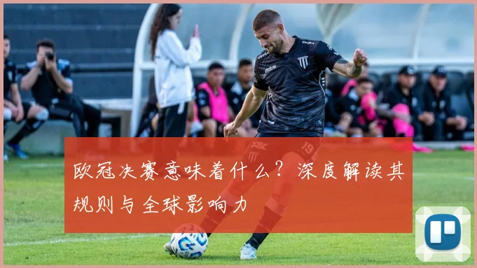 欧冠决赛意味着什么？深度解读其规则与全球影响力