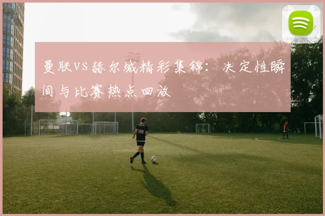 曼联vs赫尔城精彩集锦：决定性瞬间与比赛热点回放