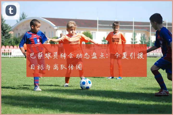 巴萨球员转会动态盘点：今夏引援目标与离队传闻