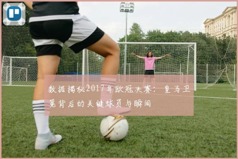数据揭秘2017年欧冠决赛：皇马卫冕背后的关键球员与瞬间