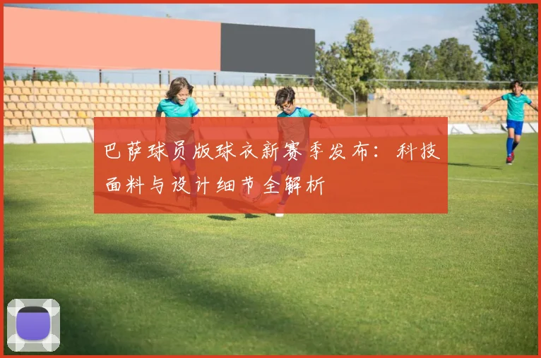 巴萨球员版球衣新赛季发布：科技面料与设计细节全解析